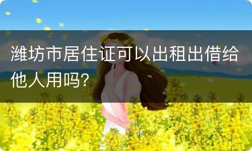 潍坊市居住证可以出租出借给他人用吗？
