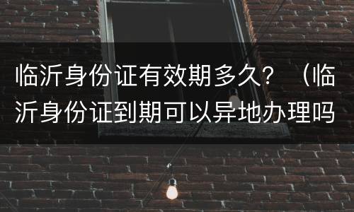 临沂身份证有效期多久？（临沂身份证到期可以异地办理吗）