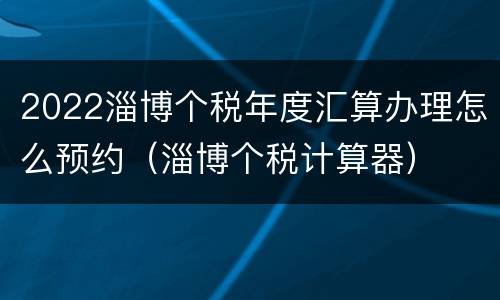2022淄博个税年度汇算办理怎么预约（淄博个税计算器）