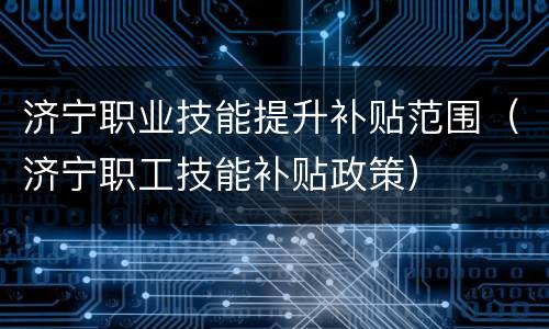 济宁职业技能提升补贴范围（济宁职工技能补贴政策）