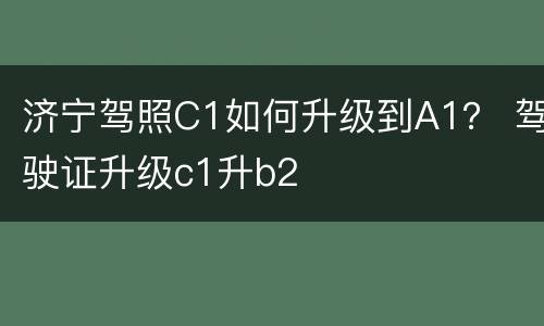 济宁驾照C1如何升级到A1？ 驾驶证升级c1升b2