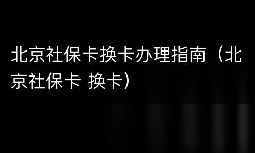 北京社保卡换卡办理指南（北京社保卡 换卡）