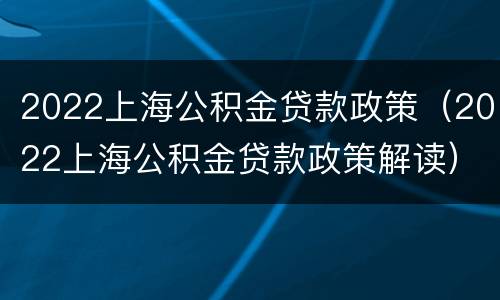 2022上海公积金贷款政策（2022上海公积金贷款政策解读）