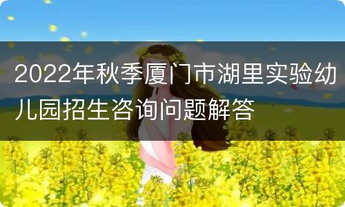 2022年秋季厦门市湖里实验幼儿园招生咨询问题解答