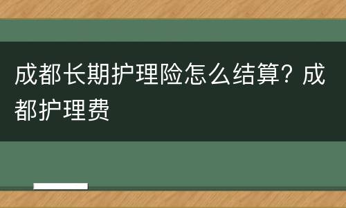 成都长期护理险怎么结算? 成都护理费