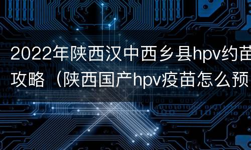 2022年陕西汉中西乡县hpv约苗攻略（陕西国产hpv疫苗怎么预约）