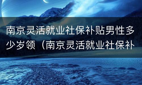 南京灵活就业社保补贴男性多少岁领（南京灵活就业社保补贴男性多少岁领取）