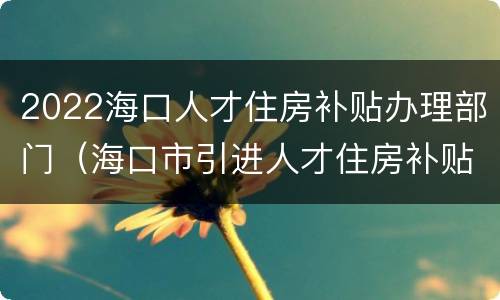 2022海口人才住房补贴办理部门（海口市引进人才住房补贴办理时间）