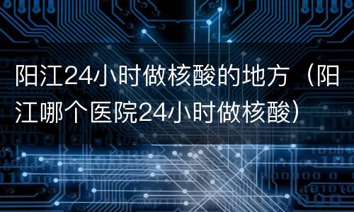 阳江24小时做核酸的地方（阳江哪个医院24小时做核酸）