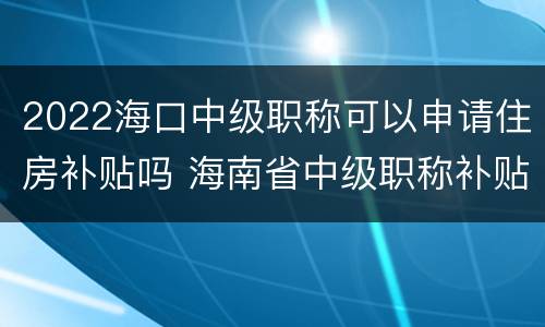 2022海口中级职称可以申请住房补贴吗 海南省中级职称补贴