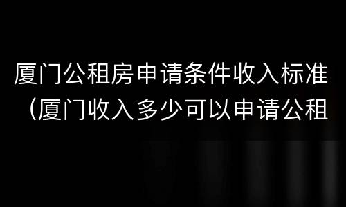 厦门公租房申请条件收入标准（厦门收入多少可以申请公租房）