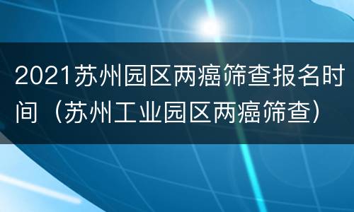 2021苏州园区两癌筛查报名时间（苏州工业园区两癌筛查）