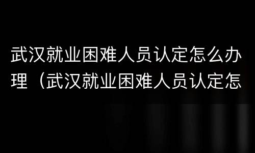 武汉就业困难人员认定怎么办理（武汉就业困难人员认定怎么办理流程）