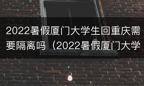 2022暑假厦门大学生回重庆需要隔离吗（2022暑假厦门大学生回重庆需要隔离吗知乎）