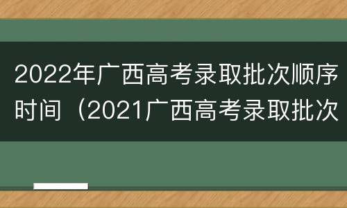 2022年广西高考录取批次顺序时间（2021广西高考录取批次时间）