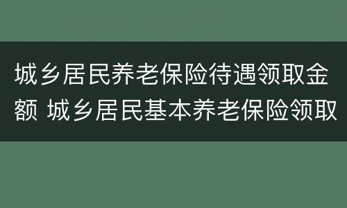 城乡居民养老保险待遇领取金额 城乡居民基本养老保险领取多少