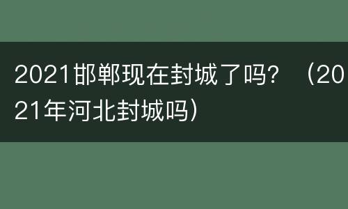 2021邯郸现在封城了吗？（2021年河北封城吗）