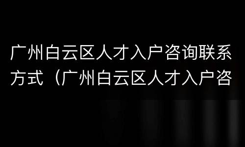 广州白云区人才入户咨询联系方式（广州白云区人才入户咨询联系方式）