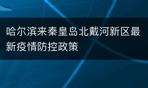 哈尔滨来秦皇岛北戴河新区最新疫情防控政策