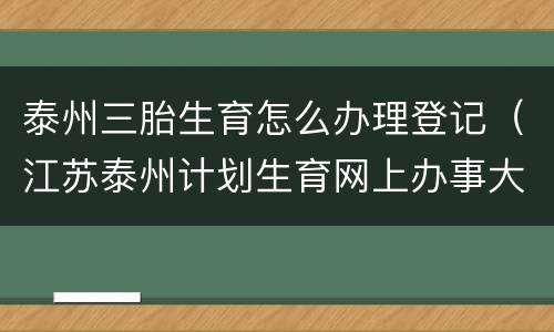泰州三胎生育怎么办理登记（江苏泰州计划生育网上办事大厅）