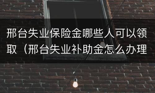 邢台失业保险金哪些人可以领取（邢台失业补助金怎么办理）