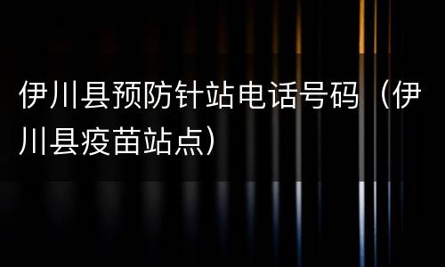伊川县预防针站电话号码（伊川县疫苗站点）