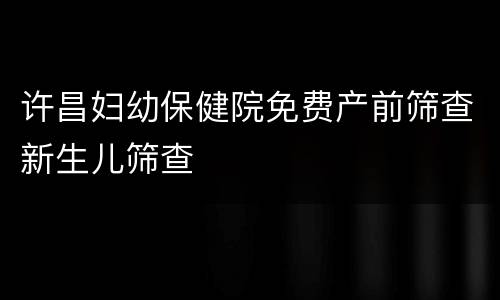 许昌妇幼保健院免费产前筛查新生儿筛查