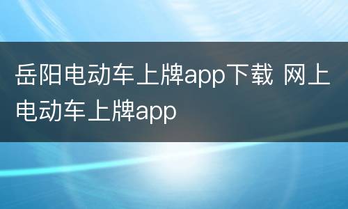 岳阳电动车上牌app下载 网上电动车上牌app