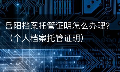 岳阳档案托管证明怎么办理？（个人档案托管证明）