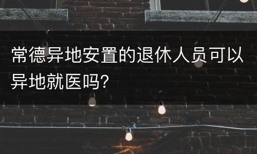 常德异地安置的退休人员可以异地就医吗？