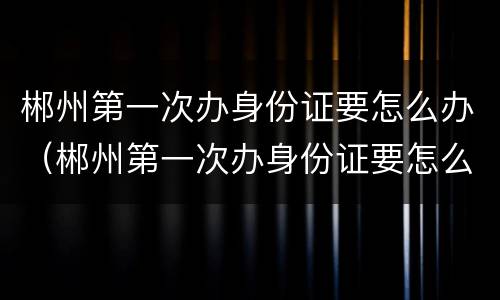 郴州第一次办身份证要怎么办（郴州第一次办身份证要怎么办理）