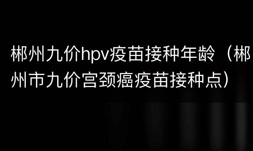 郴州九价hpv疫苗接种年龄（郴州市九价宫颈癌疫苗接种点）