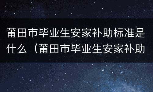 莆田市毕业生安家补助标准是什么（莆田市毕业生安家补助标准是什么时候发放）