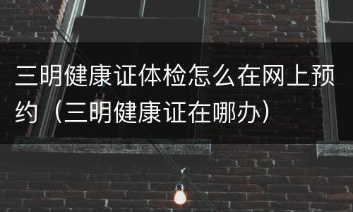 三明健康证体检怎么在网上预约（三明健康证在哪办）
