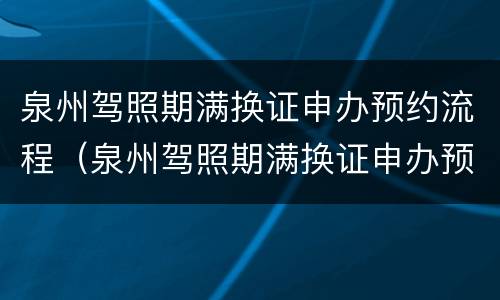 泉州驾照期满换证申办预约流程（泉州驾照期满换证申办预约流程视频）