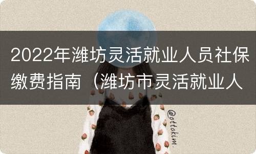 2022年潍坊灵活就业人员社保缴费指南（潍坊市灵活就业人员社保缴费基数2020-2021）