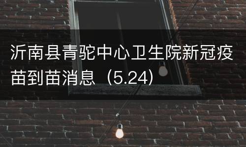沂南县青驼中心卫生院新冠疫苗到苗消息（5.24）