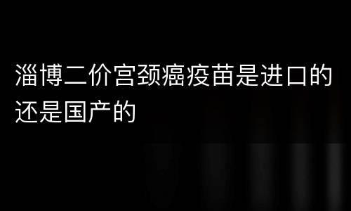淄博二价宫颈癌疫苗是进口的还是国产的