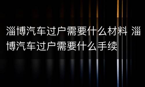 淄博汽车过户需要什么材料 淄博汽车过户需要什么手续
