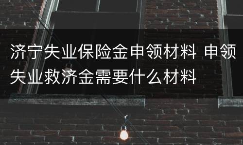 济宁失业保险金申领材料 申领失业救济金需要什么材料