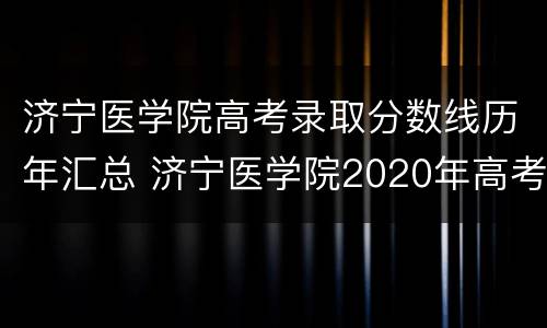 济宁医学院高考录取分数线历年汇总 济宁医学院2020年高考录取分数线