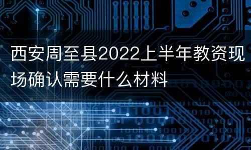 西安周至县2022上半年教资现场确认需要什么材料