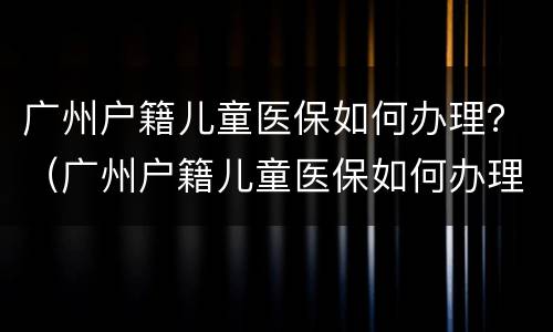 广州户籍儿童医保如何办理？（广州户籍儿童医保如何办理流程）