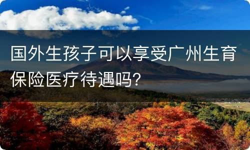 国外生孩子可以享受广州生育保险医疗待遇吗？