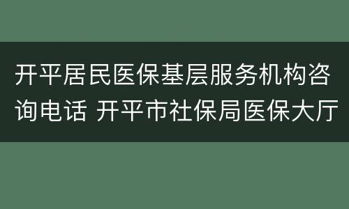 开平居民医保基层服务机构咨询电话 开平市社保局医保大厅咨询电话
