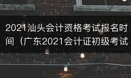 2021汕头会计资格考试报名时间（广东2021会计证初级考试时间）