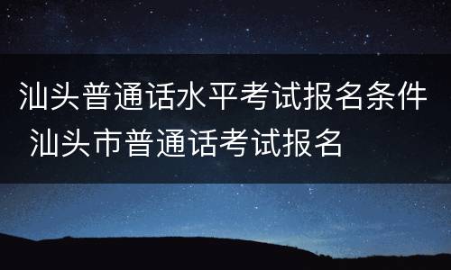 汕头普通话水平考试报名条件 汕头市普通话考试报名