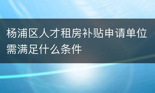 杨浦区人才租房补贴申请单位需满足什么条件