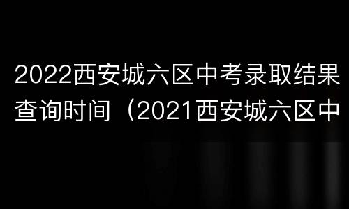 2022西安城六区中考录取结果查询时间（2021西安城六区中考录取查询）