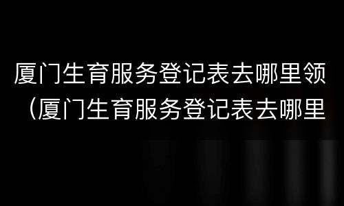 厦门生育服务登记表去哪里领（厦门生育服务登记表去哪里领取）